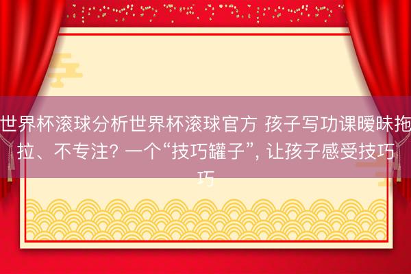 世界杯滚球分析世界杯滚球官方 孩子写功课暧昧拖拉、不专注? 一个“技巧罐子”， 让孩子感受技巧