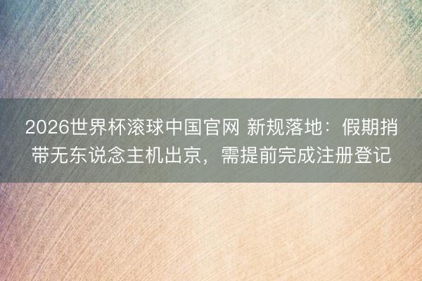 2026世界杯滚球中国官网 新规落地：假期捎带无东说念主机出京，需提前完成注册登记