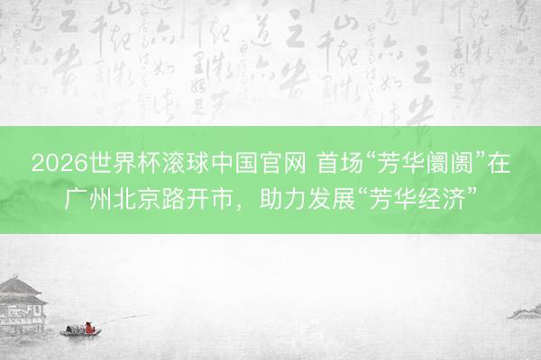 2026世界杯滚球中国官网 首场“芳华阛阓”在广州北京路开市，助力发展“芳华经济”