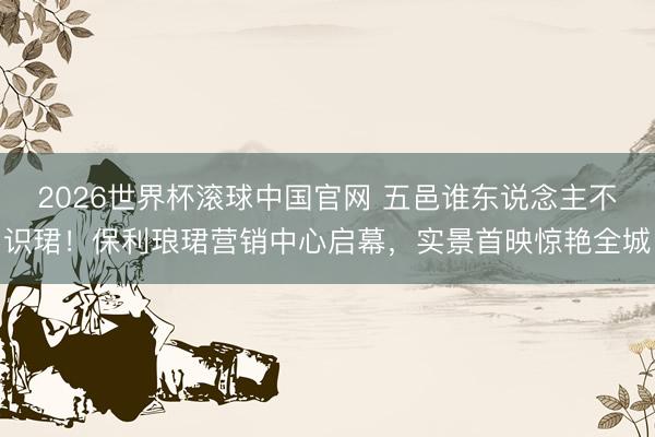 2026世界杯滚球中国官网 五邑谁东说念主不识珺！保利琅珺营销中心启幕，实景首映惊艳全城