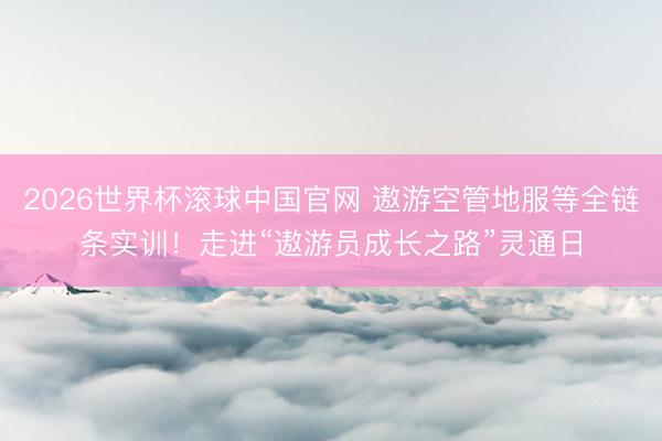 2026世界杯滚球中国官网 遨游空管地服等全链条实训！走进“遨游员成长之路”灵通日