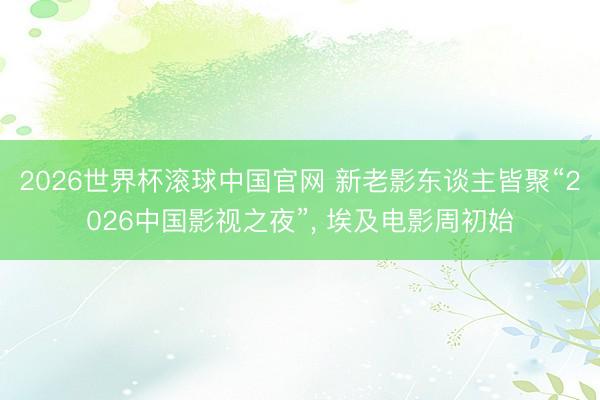 2026世界杯滚球中国官网 新老影东谈主皆聚“2026中国影视之夜”， 埃及电影周初始