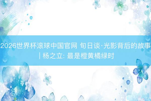 2026世界杯滚球中国官网 旬日谈·光影背后的故事 | 杨之立: 最是橙黄橘绿时