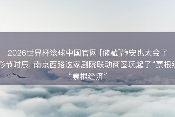 2026世界杯滚球中国官网 [储藏]静安也太会了! 上影节时辰， 南京西路这家剧院联动商圈玩起了“票根经济”