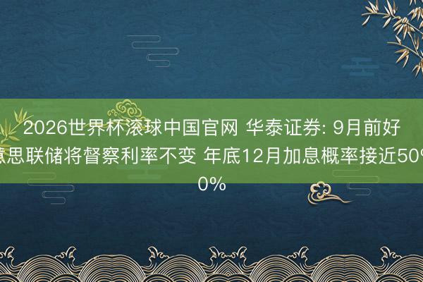 2026世界杯滚球中国官网 华泰证券: 9月前好意思联储将督察利率不变 年底12月加息概率接近50%