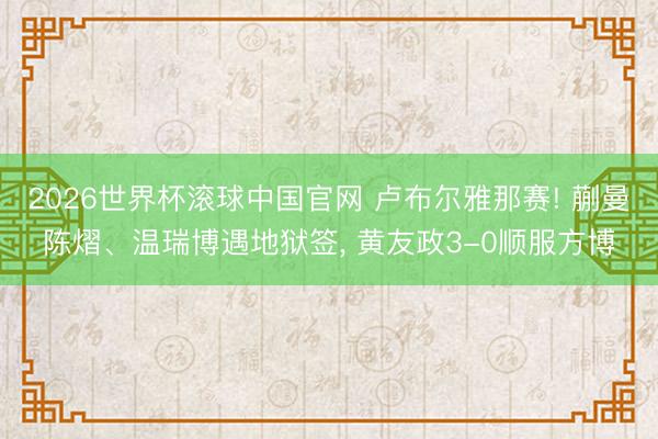 2026世界杯滚球中国官网 卢布尔雅那赛! 蒯曼陈熠、温瑞博遇地狱签， 黄友政3-0顺服方博
