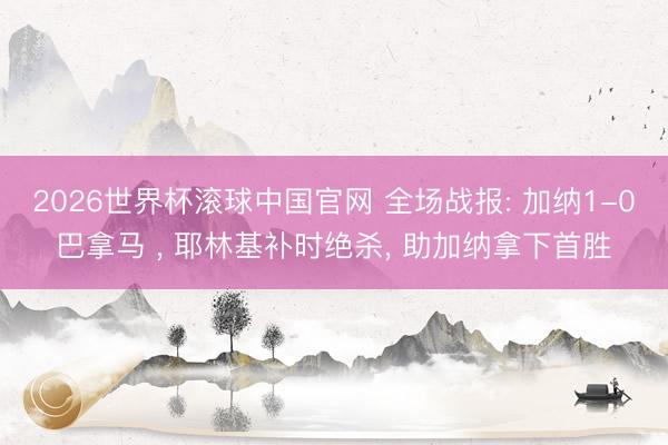 2026世界杯滚球中国官网 全场战报: 加纳1-0巴拿马 ， 耶林基补时绝杀， 助加纳拿下首胜