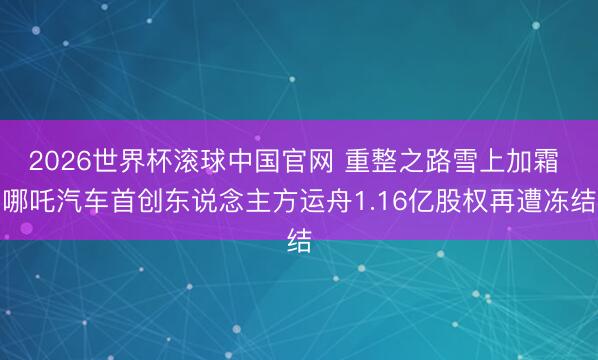 2026世界杯滚球中国官网 重整之路雪上加霜 哪吒汽车首创东说念主方运舟1.16亿股权再遭冻结