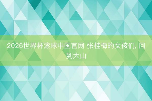 2026世界杯滚球中国官网 张桂梅的女孩们， 回到大山