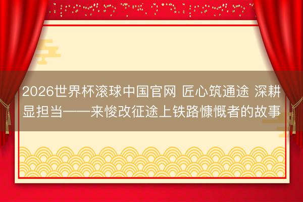 2026世界杯滚球中国官网 匠心筑通途 深耕显担当——来悛改征途上铁路慷慨者的故事