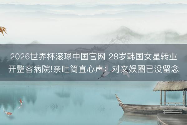 2026世界杯滚球中国官网 28岁韩国女星转业开整容病院!亲吐简直心声:对文娱圈已没留念