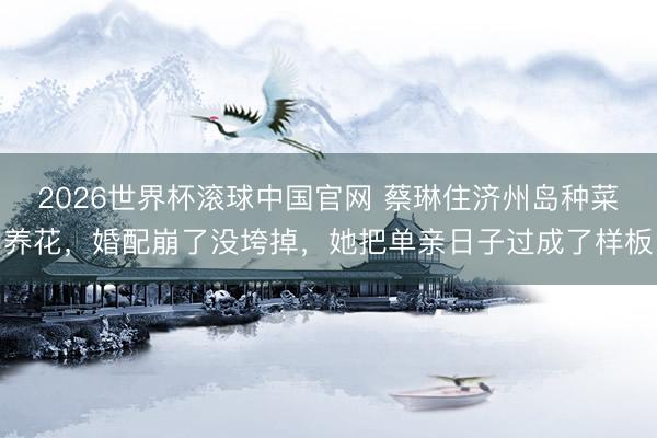 2026世界杯滚球中国官网 蔡琳住济州岛种菜养花,婚配崩了没垮掉,她把单亲日子过成了样板