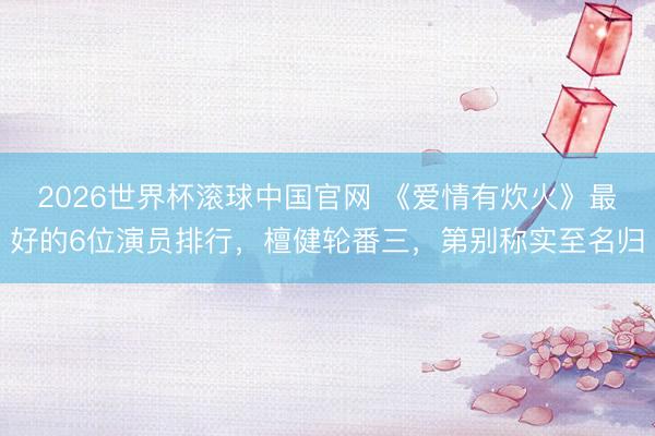2026世界杯滚球中国官网 《爱情有炊火》最好的6位演员排行，檀健轮番三，第别称实至名归