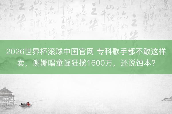 2026世界杯滚球中国官网 专科歌手都不敢这样卖,谢娜唱童谣狂揽1600万,还说蚀本?