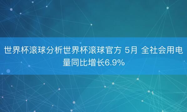 世界杯滚球分析世界杯滚球官方 5月 全社会用电量同比增长6.9%