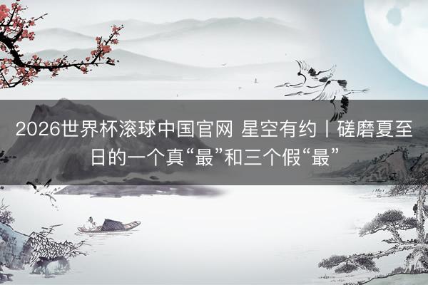 2026世界杯滚球中国官网 星空有约丨磋磨夏至日的一个真“最”和三个假“最”