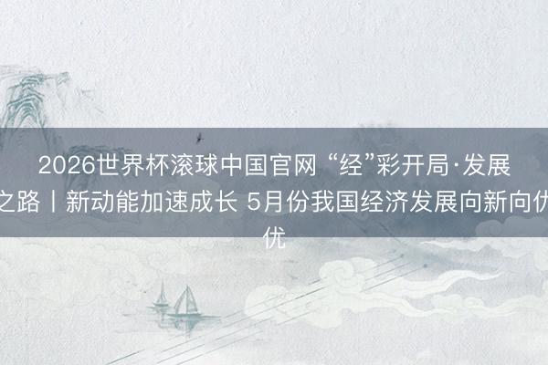 2026世界杯滚球中国官网 “经”彩开局·发展之路丨新动能加速成长 5月份我国经济发展向新向优