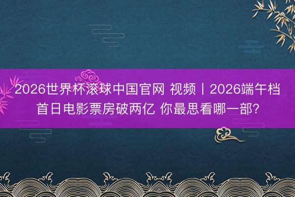 2026世界杯滚球中国官网 视频丨2026端午档首日电影票房破两亿 你最思看哪一部?