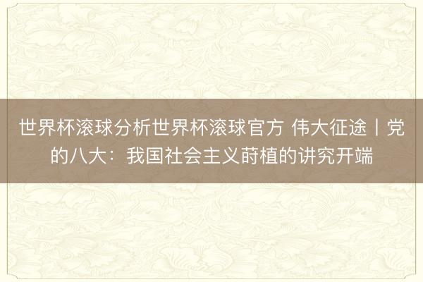 世界杯滚球分析世界杯滚球官方 伟大征途丨党的八大:我国社会主义莳植的讲究开端